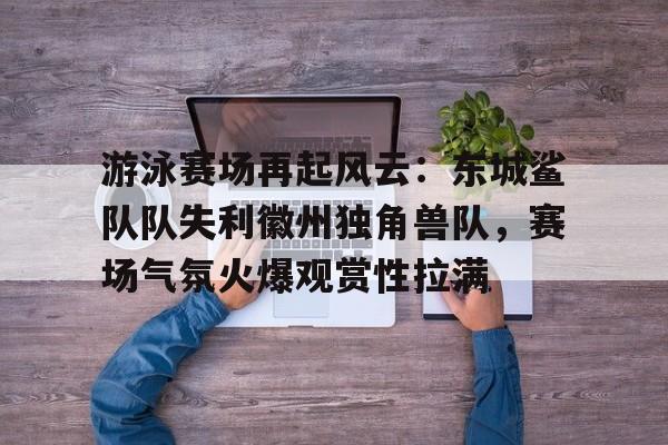 爱游戏官网首页 -游泳赛场再起风云：东城鲨队队失利徽州独角兽队，赛场气氛火爆观赏性拉满的简单介绍