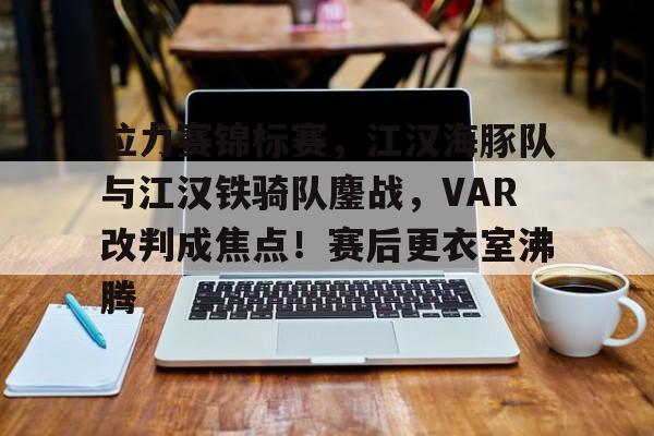 爱游戏ayx -关于拉力赛锦标赛，江汉海豚队与江汉铁骑队鏖战，VAR改判成焦点！赛后更衣室沸腾的信息
